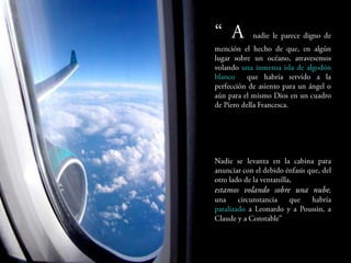 A     nadie le parece digno de
mención el hecho de que, en algún
lugar      sobre    un    océano,
atravesemos volando una inmensa
isla de algodón blanco que habría
servido a la perfección de asiento
para un ángel o aún para el mismo
Dios en un cuadro de Píero della
Francesca.




Nadie se levanta en la cabina para
anunciar con el debido énfasis que,
del otro lado de la ventanilla,
estamos volando sobre una
nube, una circunstancia que habría
paralizado a Leonardo y a Poussin,
a Claude y a Constable”
 