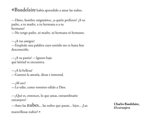 «   Baudelaire había aprendido a amar las nubes.
—Dime, hombre enigmático, ¿a quién prefieres? ¿A tu
padre, a tu madre, a tu hermana o a tu
hermano?
—No tengo padre, ni madre, ni hermana ni hermano.

—¿A tus amigos?
—Empleáis una palabra cuyo sentido me es hasta hoy
desconocido.

—¿A tu patria? —Ignoro bajo
qué latitud se encuentra.

—¿A la belleza?
—Gustoso la amaría, diosa e inmortal.

—¿Al oro?
—Lo odio, como vosotros odiáis a Dios.

—¿Qué es, entonces, lo que amas, extraordinario
extranjero?

—    Amo las nubes... las nubes que pasan...
lejos...                                                   Charles Baudelaire,
                                                           El extranjero
                              ¡Las maravillosas nubes! »
 