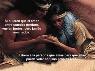 Si quieren que el amor entre ustedes perdure, vuelen juntos, pero jamás amarrados. Libera a la persona que amas para que ella pueda volar con sus propias alas. 