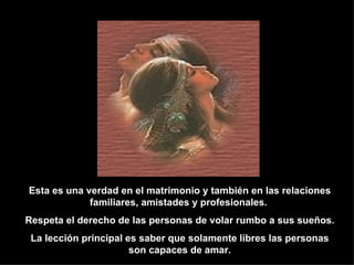 Esta es una verdad en el matrimonio y también en las relaciones familiares, amistades y profesionales.  Respeta el derecho de las personas de volar rumbo a sus sueños. La lección principal es saber que solamente libres las personas son capaces de amar. 