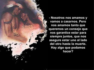 - Nosotros nos amamos y vamos a casarnos. Pero nos amamos tanto que queremos un consejo que nos garantice estar para siempre juntos, que nos asegure estar uno al lado del otro hasta la muerte. Hay algo que podamos hacer? 