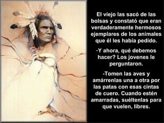 El viejo las sacó de las bolsas y constató que eran verdaderamente hermosos ejemplares de los animales que él les había pedido. Y ahora, qué debemos hacer? Los jovenes le perguntaron. -Tomen las aves y amárrenlas una a otra por las patas con esas cintas de cuero. Cuando estén amarradas, suéltenlas para que vuelen, libres. 