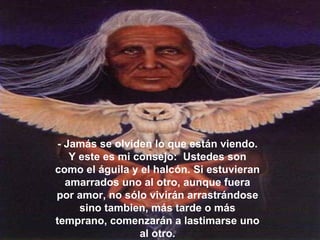 - Jamás se olviden lo que están viendo. Y este es mi consejo:  Ustedes son como el águila y el halcón. Si estuvieran amarrados uno al otro, aunque fuera por amor, no sólo vivirán arrastrándose sino tambien, más tarde o más temprano, comenzarán a lastimarse uno al otro. 