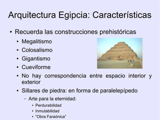Arquitectura Egipcia: Características 
● Recuerda las construcciones prehistóricas 
● Megalitismo 
● Colosalismo 
● Gigantismo 
● Cueviforme 
● No hay correspondencia entre espacio interior y 
exterior 
● Sillares de piedra: en forma de paralelepípedo 
– Arte para la eternidad: 
● Perdurabilidad 
● Inmutabilidad 
● “Obra Faraónica” 
 