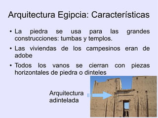 Arquitectura Egipcia: Características 
● La piedra se usa para las grandes 
construcciones: tumbas y templos. 
● Las viviendas de los campesinos eran de 
adobe 
● Todos los vanos se cierran con piezas 
horizontales de piedra o dinteles 
Arquitectura 
adintelada 
 