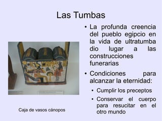Las Tumbas 
● La profunda creencia 
del pueblo egipcio en 
la vida de ultratumba 
dio lugar a las 
construcciones 
funerarias 
● Condiciones para 
alcanzar la eternidad: 
● Cumplir los preceptos 
● Conservar el cuerpo 
para resucitar en el 
Caja de vasos cánopos otro mundo 
 
