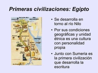 Primeras civilizaciones: Egipto 
● Se desarrolla en 
torno al río Nilo 
● Por sus condiciones 
geográficas y unidad 
étnica es una cultura 
con personalidad 
propia 
● Junto con Sumeria es 
la primera civilización 
que desarrolla la 
escritura 
 
