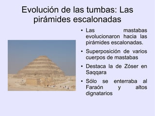 Evolución de las tumbas: Las 
pirámides escalonadas 
● Las mastabas 
evolucionaron hacia las 
pirámides escalonadas. 
● Superposición de varios 
cuerpos de mastabas 
● Destaca la de Zóser en 
Saqqara 
● Sólo se enterraba al 
Faraón y altos 
dignatarios 
 