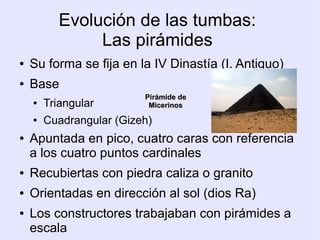 Evolución de las tumbas: 
Las pirámides 
● Su forma se fija en la IV Dinastía (I. Antiguo) 
● Base 
● Triangular 
PPiirráámmiiddee ddee 
MMiicceerriinnooss 
● Cuadrangular (Gizeh) 
● Apuntada en pico, cuatro caras con referencia 
a los cuatro puntos cardinales 
● Recubiertas con piedra caliza o granito 
● Orientadas en dirección al sol (dios Ra) 
● Los constructores trabajaban con pirámides a 
escala 
 