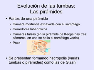 Evolución de las tumbas: 
Las pirámides 
● Partes de una pirámide 
● Cámara mortuoria excavada con el sarcófago 
● Corredores laberínticos 
● Cámaras falsas (en la pirámide de Keops hay tres 
cámaras, en una se halló el sarcófago vacío) 
● Pozo 
● Se presentan formando necrópolis (varias 
tumbas o pirámides) como las de Gizah 
 