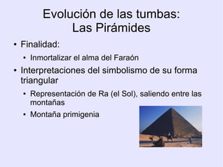 Evolución de las tumbas: 
Las Pirámides 
● Finalidad: 
● Inmortalizar el alma del Faraón 
● Interpretaciones del simbolismo de su forma 
triangular 
● Representación de Ra (el Sol), saliendo entre las 
montañas 
● Montaña primigenia 
 