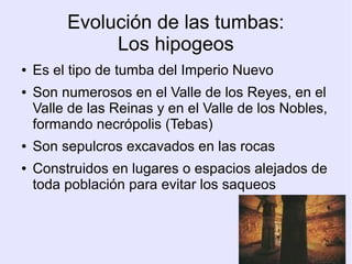 Evolución de las tumbas: 
Los hipogeos 
● Es el tipo de tumba del Imperio Nuevo 
● Son numerosos en el Valle de los Reyes, en el 
Valle de las Reinas y en el Valle de los Nobles, 
formando necrópolis (Tebas) 
● Son sepulcros excavados en las rocas 
● Construidos en lugares o espacios alejados de 
toda población para evitar los saqueos 
 