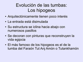 Evolución de las tumbas: 
Los hipogeos 
● Arquitectónicamente tienen poco interés 
● La entrada está disimulada 
● Su estructura se iclina hacia abajo con 
numerosos pasillos 
● Se decoran con pinturas que reconstruyen la 
vida egipcia 
● El más famoso de los hipogeos es el de la 
tumba del Faraón Tut Anj Amón o Tutankhamón 
 