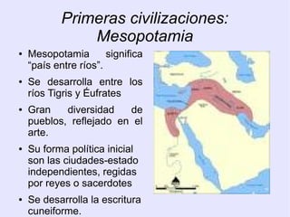 Primeras civilizaciones: 
Mesopotamia 
● Mesopotamia significa 
“país entre ríos”. 
● Se desarrolla entre los 
ríos Tigris y Éufrates 
● Gran diversidad de 
pueblos, reflejado en el 
arte. 
● Su forma política inicial 
son las ciudades-estado 
independientes, regidas 
por reyes o sacerdotes 
● Se desarrolla la escritura 
cuneiforme. 
Semerios, acadios, babilonios, 
 