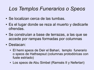 Los Templos Funerarios o Speos 
● Se localizan cerca de las tumbas. 
● Es el lugar donde se reza al muerto y dedicarle 
ofrendas. 
● Se construían a base de terrazas, a las que se 
accede por rampas formadas por columnas 
● Destacan: 
● El hemi speos de Deir el Bahari, templo funerario 
o speos de Hathsepsut (columnas protodóricas con 
fuste estriado) 
● Los speos de Abu Simbel (Ramsés II y Nefertari) 
 