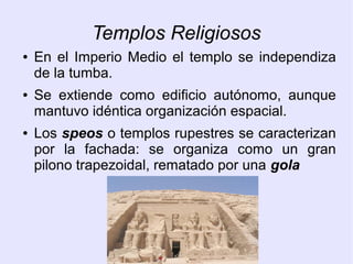 Templos Religiosos 
● En el Imperio Medio el templo se independiza 
de la tumba. 
● Se extiende como edificio autónomo, aunque 
mantuvo idéntica organización espacial. 
● Los speos o templos rupestres se caracterizan 
por la fachada: se organiza como un gran 
pilono trapezoidal, rematado por una gola 
 