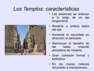 Los Templos: características 
● Las estancias se ordenan 
a lo largo de un eje 
longitudinal. 
● Simetría a ambos lados 
del eje. 
● Aumenta la oscuridad en 
dirección al santuario. 
● Disminuye el tamaño de 
las salas, creando 
atmósfera de misterio. 
● Gran cohesión formal y 
estilística. 
● En los muros: relieves 
rehundido e inscripciones. 
 