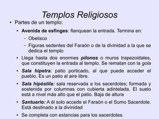 Templos Religiosos 
● Partes de un templo: 
● Avenida de esfinges: flanquean la entrada. Termina en: 
– Obelisco 
– Figuras sedentes del Faraón o de la divinidad a la que se 
dedica el templo 
● Llega hasta dos enormes pilonos o muros trapezoidales, 
que constituyen la entrada al templo. Se rematan con la gola 
● Sala hipetra: patio porticado, al que puede acceder el 
pueblo. Es un patio al aire libre. 
● Sala hipóstila: sala reservada a los sacerdotes; formada y 
sostenida por columnas con cubierta adintelada. El suelo 
está a nivel más alto que el patio. Baja de altura 
● Santuario: A él solo accede el Faraón o el Sumo Sacerdote. 
Está destinado a la divinidad 
● Se completa con estancias para los sacerdotes. 
 