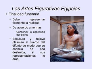 Las Artes Figurativas Egipcias 
● Finalidad funeraria 
● Debe representar 
fielmente la realidad 
● De acuerdo a normas 
– Conservar la apariencia 
del difunto 
● Escultura y relieve 
plasman el cuerpo del 
difunto de modo que su 
esencia no sea 
destruida, si sus 
representaciones lo 
eran. 
 