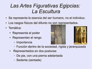 Las Artes Figurativas Egipcias: 
La Escultura 
● Se representa la esencia del ser humano, no al individuo. 
● Los rasgos físicos del difunto no son representados. 
● Temática: 
● Representa el poder 
● Representan el rango 
– Importancia 
– Función dentro de la sociedad, rígida y jerarquizada 
● Representados en dos posturas: 
– De pie, con una pierna adelantada 
– Sedente (sentada) 
 