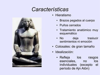 Características 
● Hieratismo 
● Brazos pegados al cuerpo 
● Puños cerrados 
● Tratamiento anatómico muy 
esquemático 
● No deja traslucir 
sentimientos ni emoción 
● Colosales: de gran tamaño 
● Idealización: 
● Refleja los rasgos 
esenciales, no los 
individuales (excepto el 
período de Ajn Atón) 
 