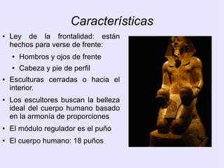 Características 
● Ley de la frontalidad: están 
hechos para verse de frente: 
● Hombros y ojos de frente 
● Cabeza y pie de perfil 
● Esculturas cerradas o hacia el 
interior. 
● Los escultores buscan la belleza 
ideal del cuerpo humano basado 
en la armonía de proporciones 
● El módulo regulador es el puño 
● El cuerpo humano: 18 puños 
 