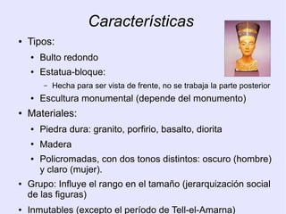Características 
● Tipos: 
● Bulto redondo 
● Estatua-bloque: 
– Hecha para ser vista de frente, no se trabaja la parte posterior 
● Escultura monumental (depende del monumento) 
● Materiales: 
● Piedra dura: granito, porfirio, basalto, diorita 
● Madera 
● Policromadas, con dos tonos distintos: oscuro (hombre) 
y claro (mujer). 
● Grupo: Influye el rango en el tamaño (jerarquización social 
de las figuras) 
● Inmutables (excepto el período de Tell-el-Amarna) 
 