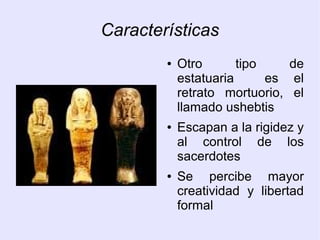 Características 
● Otro tipo de 
estatuaria es el 
retrato mortuorio, el 
llamado ushebtis 
● Escapan a la rigidez y 
al control de los 
sacerdotes 
● Se percibe mayor 
creatividad y libertad 
formal 
 