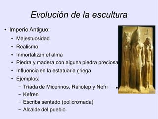 Evolución de la escultura 
● Imperio Antiguo: 
● Majestuosidad 
● Realismo 
● Inmortalizan el alma 
● Piedra y madera con alguna piedra preciosa 
● Influencia en la estatuaria griega 
● Ejemplos: 
– Tríada de Micerinos, Rahotep y Nefri 
– Kefren 
– Escriba sentado (policromada) 
– Alcalde del pueblo 
 