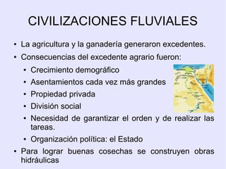 CIVILIZACIONES FLUVIALES 
● La agricultura y la ganadería generaron excedentes. 
● Consecuencias del excedente agrario fueron: 
● Crecimiento demográfico 
● Asentamientos cada vez más grandes 
● Propiedad privada 
● División social 
● Necesidad de garantizar el orden y de realizar las 
tareas. 
● Organización política: el Estado 
● Para lograr buenas cosechas se construyen obras 
hidráulicas 
 
