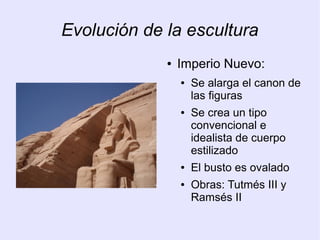 Evolución de la escultura 
● Imperio Nuevo: 
● Se alarga el canon de 
las figuras 
● Se crea un tipo 
convencional e 
idealista de cuerpo 
estilizado 
● El busto es ovalado 
● Obras: Tutmés III y 
Ramsés II 
 