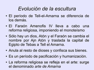Evolución de la escultura 
● El período de Tell-el-Amarna se diferencia de 
los demás. 
● El Faraón Amenofis IV lleva a cabo una 
reforma religiosa, imponiendo el monoteísmo 
● Sólo hay un dios, Atón y el Faraón se cambia el 
nombre por Ajn Atón y traslada la capital de 
Egipto de Tebas a Tell el Amarna. 
● Anula al resto de dioses y confisca sus bienes. 
● Es un período de pacificación y humanización. 
● La reforma religiosa se refleja en el arte: surge 
el denominado arte de Amarna 
 