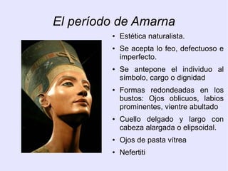 El período de Amarna 
● Estética naturalista. 
● Se acepta lo feo, defectuoso e 
imperfecto. 
● Se antepone el individuo al 
símbolo, cargo o dignidad 
● Formas redondeadas en los 
bustos: Ojos oblicuos, labios 
prominentes, vientre abultado 
● Cuello delgado y largo con 
cabeza alargada o elipsoidal. 
● Ojos de pasta vítrea 
● Nefertiti 
 