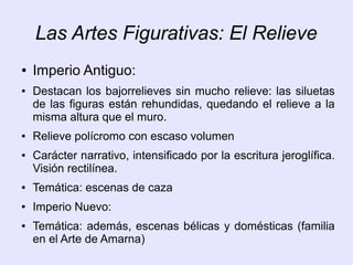Las Artes Figurativas: El Relieve 
● Imperio Antiguo: 
● Destacan los bajorrelieves sin mucho relieve: las siluetas 
de las figuras están rehundidas, quedando el relieve a la 
misma altura que el muro. 
● Relieve polícromo con escaso volumen 
● Carácter narrativo, intensificado por la escritura jeroglífica. 
Visión rectilínea. 
● Temática: escenas de caza 
● Imperio Nuevo: 
● Temática: además, escenas bélicas y domésticas (familia 
en el Arte de Amarna) 
 