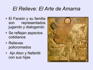 El Relieve: El Arte de Amarna 
● El Faraón y su familia 
son representados 
jugando y dialogando 
● Se reflejan aspectos 
cotidianos 
● Relieves 
policromados 
● Ajn Aton y Nefertiti 
con sus hijas 
 