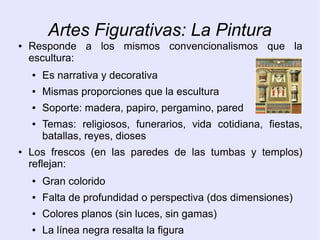Artes Figurativas: La Pintura 
● Responde a los mismos convencionalismos que la 
escultura: 
● Es narrativa y decorativa 
● Mismas proporciones que la escultura 
● Soporte: madera, papiro, pergamino, pared 
● Temas: religiosos, funerarios, vida cotidiana, fiestas, 
batallas, reyes, dioses 
● Los frescos (en las paredes de las tumbas y templos) 
reflejan: 
● Gran colorido 
● Falta de profundidad o perspectiva (dos dimensiones) 
● Colores planos (sin luces, sin gamas) 
● La línea negra resalta la figura 
 