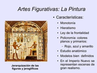 Artes Figurativas: La Pintura 
● Características: 
● Monotonía 
● Hieratismo 
● Ley de la frontalidad 
● Policromía: colores 
planos y primarios: 
– Rojo, azul y amarillo 
● Estudio anatómico 
● Modelos bien definidos 
● En el Imperio Nuevo se 
representan escenas de 
gran realismo. 
Jerarquización de las 
figuras y jeroglíficos 
 