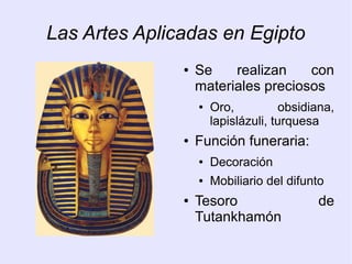 Las Artes Aplicadas en Egipto 
● Se realizan con 
materiales preciosos 
● Oro, obsidiana, 
lapislázuli, turquesa 
● Función funeraria: 
● Decoración 
● Mobiliario del difunto 
● Tesoro de 
Tutankhamón 
 