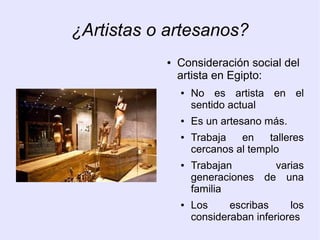 ¿Artistas o artesanos? 
● Consideración social del 
artista en Egipto: 
● No es artista en el 
sentido actual 
● Es un artesano más. 
● Trabaja en talleres 
cercanos al templo 
● Trabajan varias 
generaciones de una 
familia 
● Los escribas los 
consideraban inferiores 
 