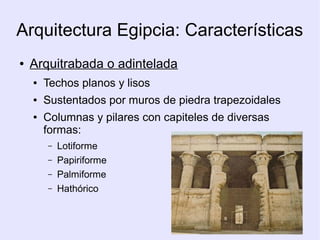 Arquitectura Egipcia: Características 
● Arquitrabada o adintelada 
● Techos planos y lisos 
● Sustentados por muros de piedra trapezoidales 
● Columnas y pilares con capiteles de diversas 
formas: 
– Lotiforme 
– Papiriforme 
– Palmiforme 
– Hathórico 
 
