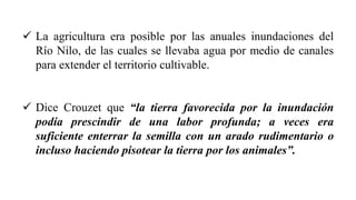 ✓ La agricultura era posible por las anuales inundaciones del
Río Nilo, de las cuales se llevaba agua por medio de canales
para extender el territorio cultivable.
✓ Dice Crouzet que “la tierra favorecida por la inundación
podía prescindir de una labor profunda; a veces era
suficiente enterrar la semilla con un arado rudimentario o
incluso haciendo pisotear la tierra por los animales”.
 