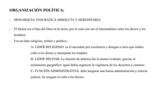 ORGANIZACIÓN POLÍTICA:
- MONARQUÍA TEOCRATICA ABSOLUTA Y HEREDITARIA:
- El faraón era el hijo del Dios en la tierra, por lo cual este era el intermediario entre los dioses y los
hombres.
- Era un líder religioso, militar y político.:
A- LIDER RELIGIOSO: es el sacerdote por excelencia y designa a otros que rinden
culto a los dioses y manejaran los templos.
B- LIDER MILITAR: La función de defensa fue la menos evidente, gracias al
aislamiento geográfico: igual debía organizar la vigilancia de los desiertos y caminos
C- FUNCIÓN ADMINISTRATIVA: debe asegurar una buena administración y estricta
justicia. Se asegura el culto a los dioses.
 
