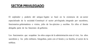 SECTOR PRIVILEGIADO
El esplendor y poderío del antiguo Egipto se basó en la existencia de un sector
especializado de la sociedad. Constituyó el sector privilegiado, integrado por sacerdotes,
funcionarios gobernadores o visires, jefes de los ejércitos y escribas. En ellos el faraón
delegaba parte de las funciones de gobierno.
Los funcionarios que ocupaban los altos cargos de la administración eran el visir, los altos
sacerdotes y los jefes militares. Integraban, junto con el faraón y su familia, el sector de la
nobleza.
 