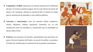 √ Campesinos o Fellah: representa a la inmensa mayoría de los habitantes
del país. Es la base económica egipcia. Por lo cual cultivan las tierras del
faraón y los sacerdotes. Durante la crecida del Río, el faraón los recluta
para la construcción de pirámides y otros edificios públicos.
√ Artesanos y comerciantes: entre los artesanos habían carpinteros,
artistas, dibujantes, orfebres, arquitectos, ceramistas, etc. en esta
clasificación están los mercaderes y comerciantes que se trasladaban en
barcos sobre el Nilo.
√ Esclavos: eran personas sin derechos, generalmente eran prisioneros de
guerra. Servían al palacio del Faraón, en casa de los nobles y sacerdotes.
El faraón los utilizaba para la construcción de los grandes monumentos.
 