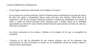 CARACTERÍSTICAS GENERALES:
- El arte Egipto estaba muy relacionado con la religión y la muerte.
- Es un sistema de creencias politeísta, donde el Panteón aparece dominado por un grupo de dioses:
Ra (dios Sol, padre y fecundador); Horus (señor del cielo, dios halcón); Osiris (dios de la
vegetación y jefe de las creencias funerarias, preside el tribunal de ultratumba); Isis (mujer de
Osiris y madre de Horus) principal diosa femenina junto a Hathor (diosa de la fertilidad,
representada con forma de vaca); Anubis (deidad funeraria representado con forma de chacal) y
Thot (dios civilizador).
- Los dioses reencarnan en las estatuas y habitan en los templos, de los que se encargaban los
sacerdotes.
- Creencia en la vida de ultratumba de este sistema religioso, uno de los elementos más
característicos de esta civilización, al contar con un complicado sistema de rituales, objetos y
construcciones relacionadas.
 
