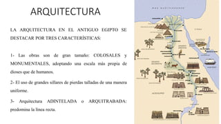 ARQUITECTURA
LA ARQUITECTURA EN EL ANTIGUO EGIPTO SE
DESTACAR POR TRES CARACTERÍSTICAS:
1- Las obras son de gran tamaño: COLOSALES y
MONUMENTALES, adoptando una escala más propia de
dioses que de humanos.
2- El uso de grandes sillares de pierdas talladas de una manera
uniforme.
3- Arquitectura ADINTELADA o ARQUITRABADA:
predomina la línea recta.
 