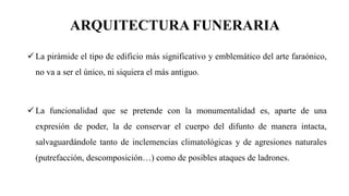 ARQUITECTURA FUNERARIA
✓ La pirámide el tipo de edificio más significativo y emblemático del arte faraónico,
no va a ser el único, ni siquiera el más antiguo.
✓ La funcionalidad que se pretende con la monumentalidad es, aparte de una
expresión de poder, la de conservar el cuerpo del difunto de manera intacta,
salvaguardándole tanto de inclemencias climatológicas y de agresiones naturales
(putrefacción, descomposición…) como de posibles ataques de ladrones.
 