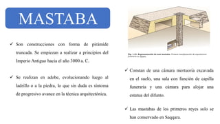 MASTABA
✓ Son construcciones con forma de pirámide
truncada. Se empiezan a realizar a principios del
Imperio Antiguo hacia el año 3000 a. C.
✓ Se realizan en adobe, evolucionando luego al
ladrillo o a la piedra, lo que sin duda es síntoma
de progresivo avance en la técnica arquitectónica.
✓ Constan de una cámara mortuoria excavada
en el suelo, una sala con función de capilla
funeraria y una cámara para alojar una
estatua del difunto.
✓ Las mastabas de los primeros reyes solo se
han conservado en Saqqara.
 
