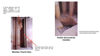 Mastaba. Puerta falsa
Orientada hacia el Este, sirve de
nexo de unión entre los dos
mundos
A veces aparecen como las
casas normales con un
esterón enrollado y con
relieves alusivos a la comida
ritual
Pasillo descendente
mastaba
Conducía hacia la cámara funeraria,
siendo posteriormente cegado
 