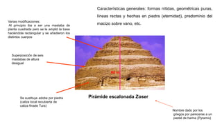 Pirámide escalonada Zoser
Se sustituye adobe por piedra
(caliza local recubierta de
caliza finade Tura)
Superposición de seis
mastabas de altura
desigual
60 m.
Varias modificaciones:
Al principio iba a ser una mastaba de
planta cuadrada pero se le amplió la base
haciéndola rectangular y se añadieron los
distintos cuerpos
Características generales: formas nítidas, geométricas puras,
líneas rectas y hechas en piedra (eternidad), predominio del
macizo sobre vano, etc.
Nombre dado por los
griegos por parecerse a un
pastel de harina (Pyramis)
 